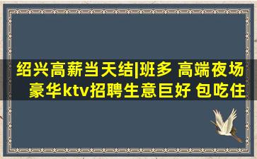 绍兴高薪当天结|班多 高端夜场豪华ktv招聘生意巨好 包吃住
